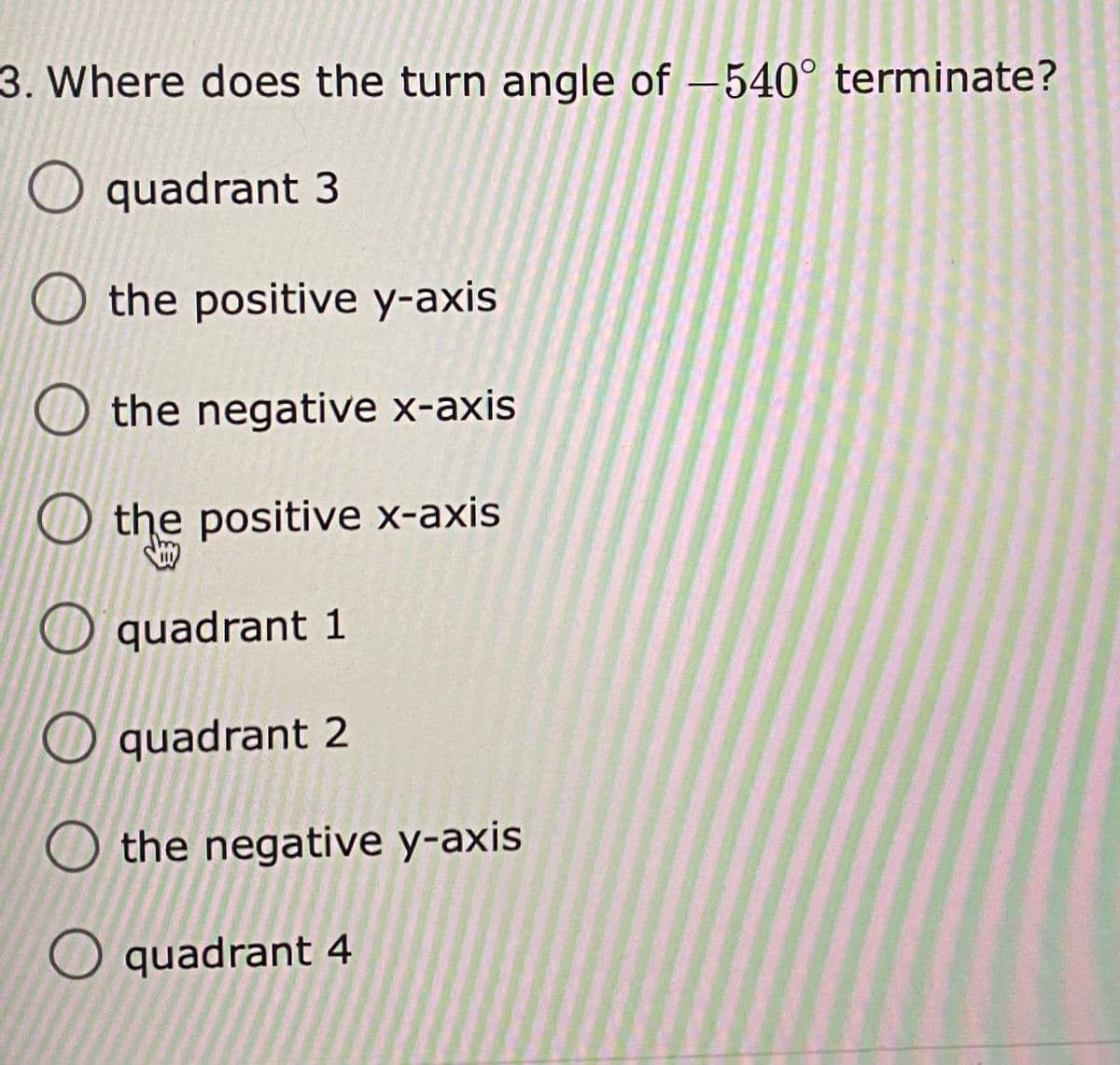 3. Where does the turn angle of – 540° terminate?
|
O quadrant 3
O the positive y-axis
O the negative x-axis
O the positive x-axis
O quadrant 1
O quadrant 2
O the negative y-axis
O quadrant 4
