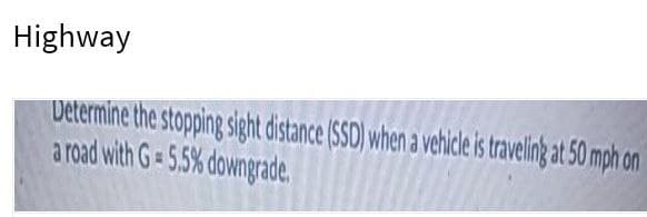 Highway
Determine the stopping sight distance (S5D) when a vehice is traveling at 50 mph on
a road with G= 5.5% downgrade.
