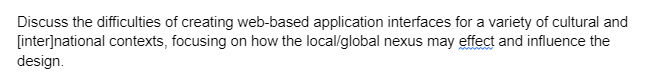 Discuss the difficulties of creating web-based application interfaces for a variety of cultural and
[inter]national contexts, focusing on how the local/global nexus may effect and influence the
design.