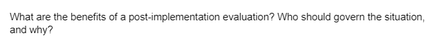 What are the benefits of a post-implementation evaluation? Who should govern the situation,
and why?