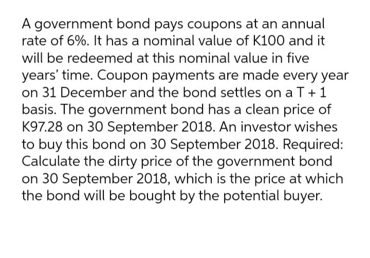 A government bond pays coupons at an annual
rate of 6%. It has a nominal value of K100 and it
will be redeemed at this nominal value in five
years' time. Coupon payments are made every year
on 31 December and the bond settles on a T+ 1
basis. The government bond has a clean price of
K97.28 on 30 September 2018. An investor wishes
to buy this bond on 30 September 2018. Required:
Calculate the dirty price of the government bond
on 30 September 2018, which is the price at which
the bond will be bought by the potential buyer.
