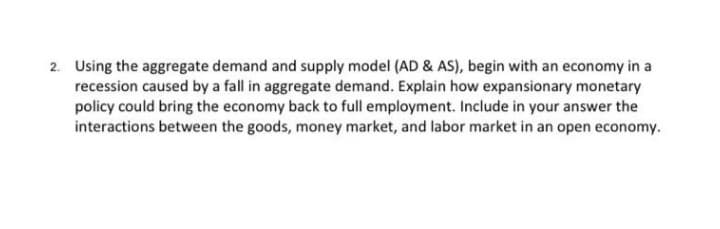 2. Using the aggregate demand and supply model (AD & AS), begin with an economy in a
recession caused by a fall in aggregate demand. Explain how expansionary monetary
policy could bring the economy back to full employment. Include in your answer the
interactions between the goods, money market, and labor market in an open economy.
