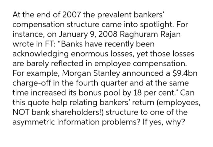 At the end of 2007 the prevalent bankers'
compensation structure came into spotlight. For
instance, on January 9, 2008 Raghuram Rajan
wrote in FT: “Banks have recently been
acknowledging enormous losses, yet those losses
are barely reflected in employee compensation.
For example, Morgan Stanley announced a $9.4bn
charge-off in the fourth quarter and at the same
time increased its bonus pool by 18 per cent." Can
this quote help relating bankers' return (employees,
NOT bank shareholders!) structure to one of the
asymmetric information problems? If yes, why?
