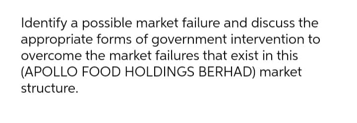 Identify a possible market failure and discuss the
appropriate forms of government intervention to
overcome the market failures that exist in this
(APOLLO FOOD HOLDINGS BERHAD) market
structure.
