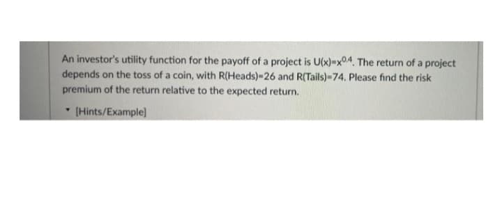 An investor's utility function for the payoff of a project is U(x)-x04. The return of a project
depends on the toss of a coin, with R(Heads)-26 and R(Tails)-74. Please find the risk
premium of the return relative to the expected return.
(Hints/Example]
