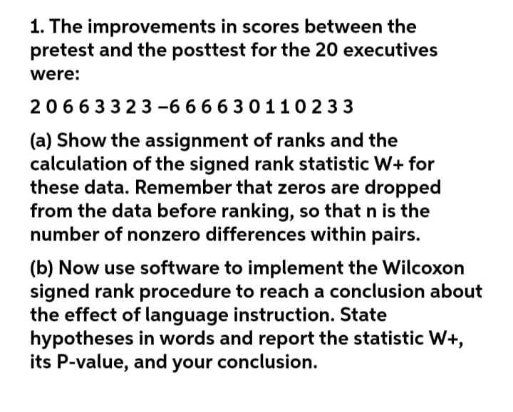 1. The improvements in scores between the
pretest and the posttest for the 20 executives
were:
20663323 -6 66 6 30110 233
(a) Show the assignment of ranks and the
calculation of the signed rank statistic W+ for
these data. Remember that zeros are dropped
from the data before ranking, so that n is the
number of nonzero differences within pairs.
(b) Now use software to implement the Wilcoxon
signed rank procedure to reach a conclusion about
the effect of language instruction. State
hypotheses in words and report the statistic W+,
its P-value, and your conclusion.
