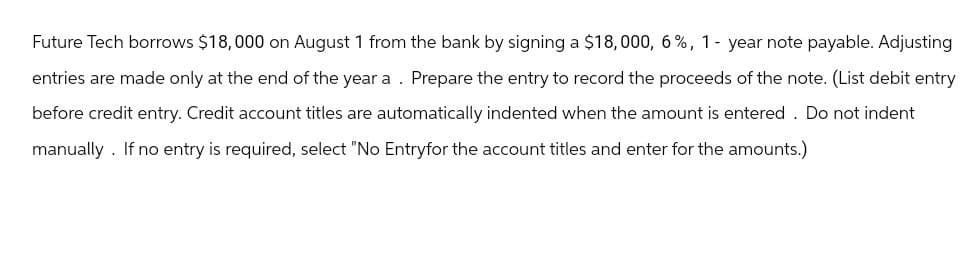 Future Tech borrows $18,000 on August 1 from the bank by signing a $18,000, 6%, 1-year note payable. Adjusting
entries are made only at the end of the year a. Prepare the entry to record the proceeds of the note. (List debit entry
before credit entry. Credit account titles are automatically indented when the amount is entered. Do not indent
manually. If no entry is required, select "No Entryfor the account titles and enter for the amounts.)