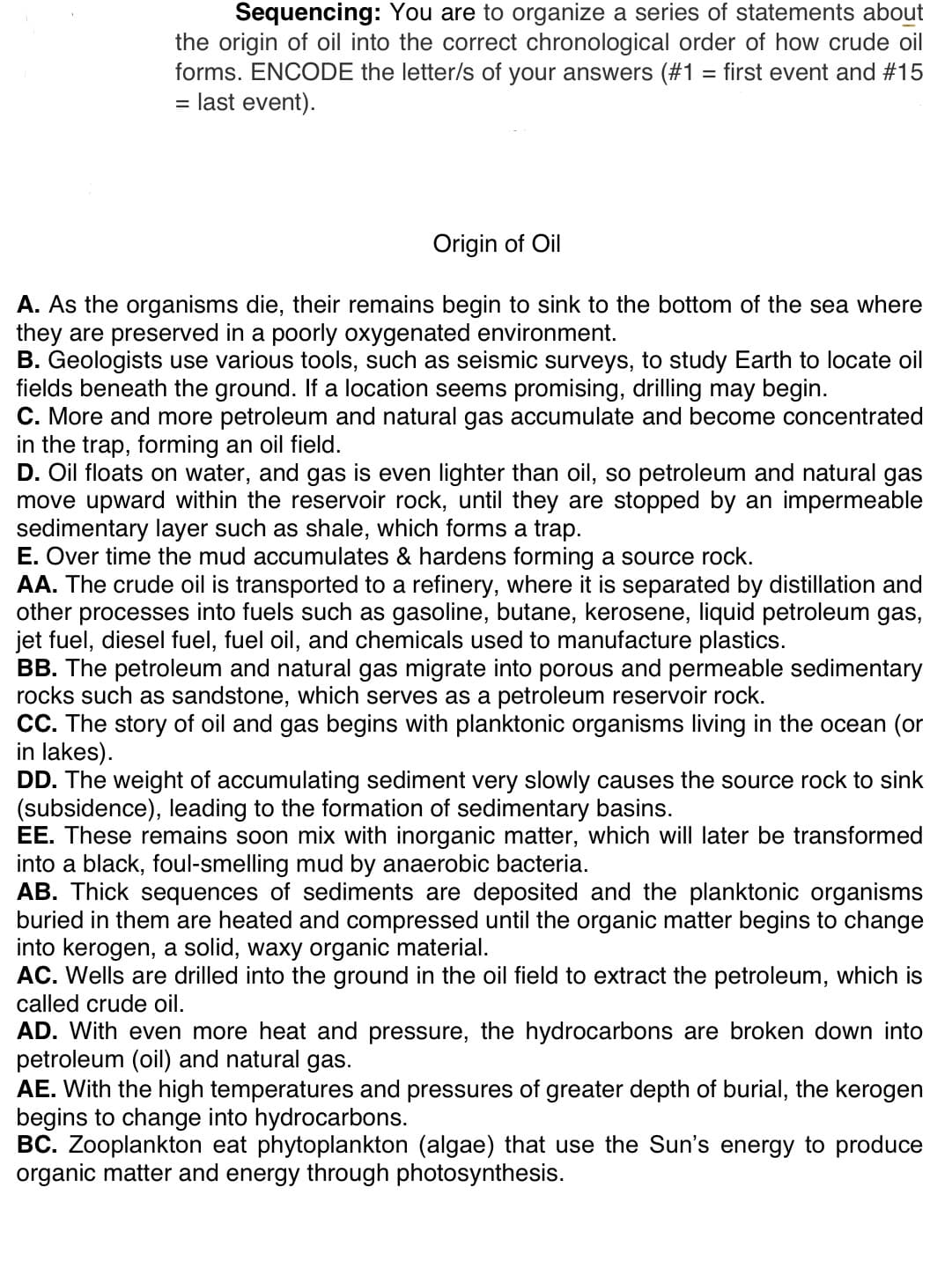 Sequencing: You are to organize a series of statements about
the origin of oil into the correct chronological order of how crude oil
forms. ENCODE the letter/s of your answers (#1 = first event and #15
= last event).
Origin of Oil
A. As the organisms die, their remains begin to sink to the bottom of the sea where
they are preserved in a poorly oxygenated environment.
B. Geologists use various tools, such as seismic surveys, to study Earth to locate oil
fields beneath the ground. If a location seems promising, drilling may begin.
C. More and more petroleum and natural gas accumulate and become concentrated
in the trap, forming an oil field.
D. Oil floats on water, and gas is even lighter than oil, so petroleum and natural gas
move upward within the reservoir rock, until they are stopped by an impermeable
sedimentary layer such as shale, which forms a trap.
E. Over time the mud accumulates & hardens forming a source rock.
AA. The crude oil is transported to a refinery, where it is separated by distillation and
other processes into fuels such as gasoline, butane, kerosene, liquid petroleum gas,
jet fuel, diesel fuel, fuel oil, and chemicals used to manufacture plastics.
BB. The petroleum and natural gas migrate into porous and permeable sedimentary
rocks such as sandstone, which serves as a petroleum reservoir rock.
CC. The story of oil and gas begins with planktonic organisms living in the ocean (or
in lakes).
DD. The weight of accumulating sediment very slowly causes the source rock to sink
(subsidence), leading to the formation of sedimentary basins.
EE. These remains soon mix with inorganic matter, which will later be transformed
into a black, foul-smelling mud by anaerobic bacteria.
AB. Thick sequences of sediments are deposited and the planktonic organisms
buried in them are heated and compressed until the organic matter begins to change
into kerogen, a solid, waxy organic material.
AC. Wells are drilled into the ground in the oil field to extract the petroleum, which is
called crude oil.
AD. With even more heat and pressure, the hydrocarbons are broken down into
petroleum (oil) and natural gas.
AE. With the high temperatures and pressures of greater depth of burial, the kerogen
begins to change into hydrocarbons.
BC. Zooplankton eat phytoplankton (algae) that use the Sun's energy to produce
organic matter and energy through photosynthesis.
