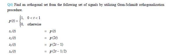 Q4) Find an orthogonal set from the following set of signals by utilizing Gran-Schmidt orthogonalization
procedure.
(1, 0 <t<1
p(t)=
0, otherwise
51 (1)
=
p (1)
52 (1)
=
p (21)
53
(1)
= p (21-1)
54 (1)
= = p (21-1/2)