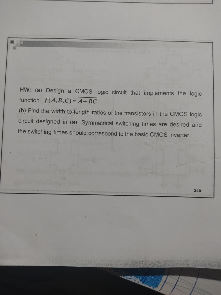 HW: (a) Design a CMOS logic circuit that implements the logic
function. f(A,B,C) = A + BC
(b) Find the width-to-length ratios of the transistors in the CMOS logic
circuit designed in (a). Symmetrical switching times are desired and
the switching times should correspond to the basic CMOS inverter.
240