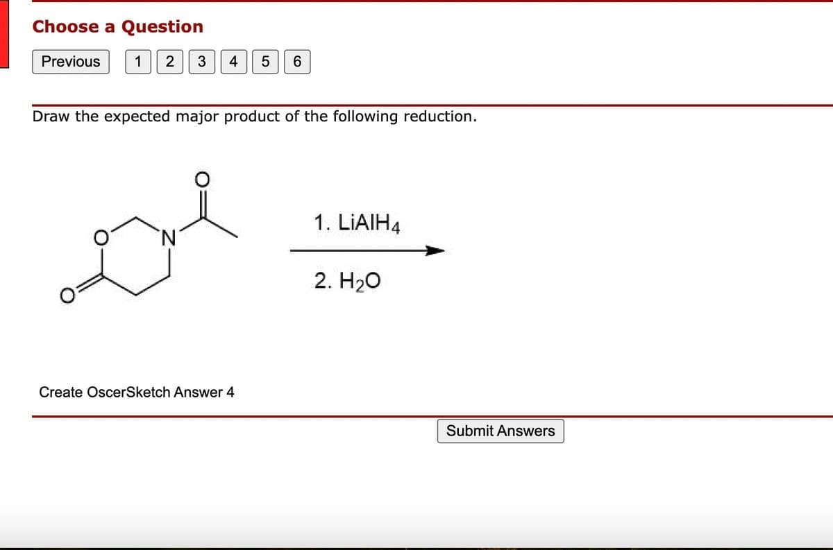 Choose a Question
Previous 1 2 3 4
Draw the expected major product of the following reduction.
N
5 6
Create OscerSketch Answer 4
1. LIAIH4
2. H₂O
Submit Answers