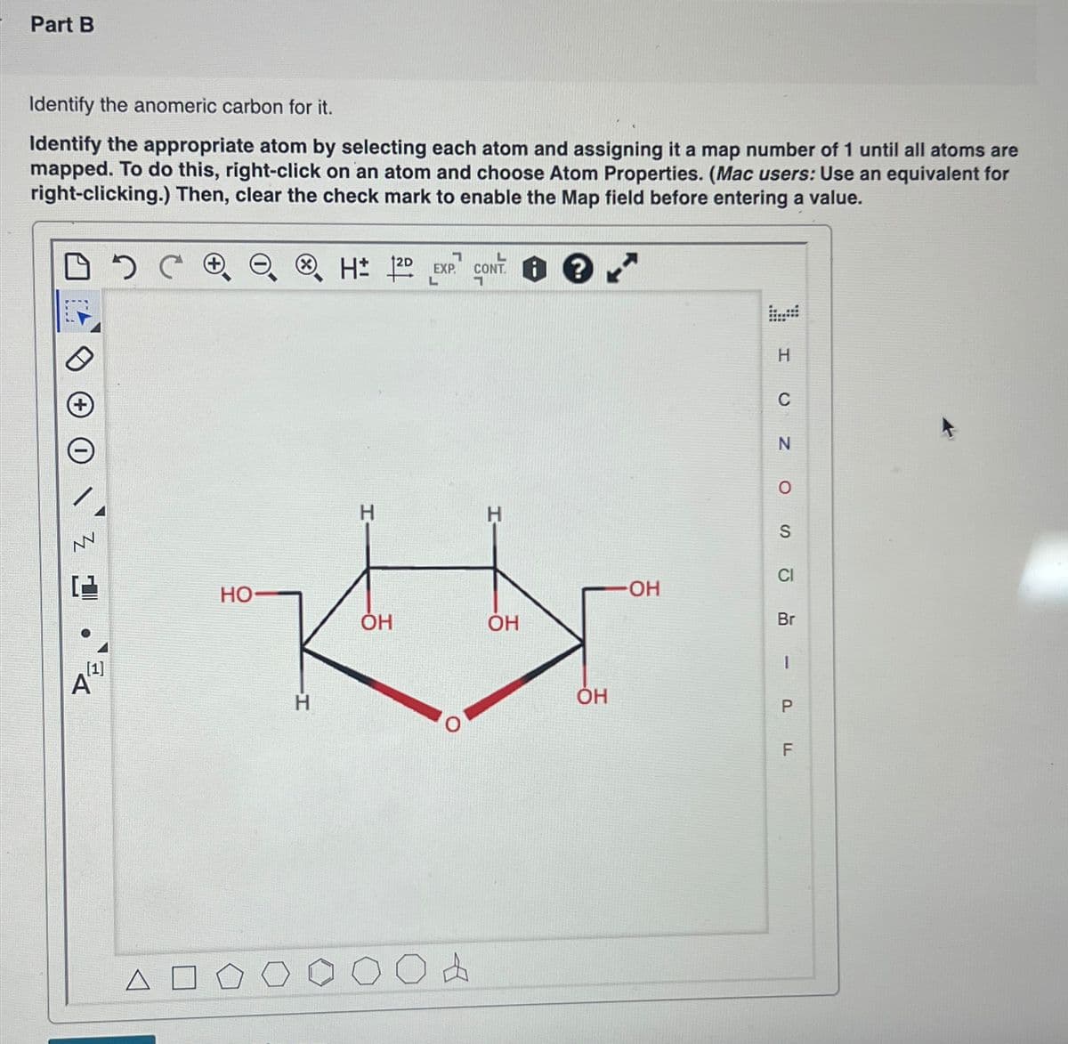 Part B
Identify the anomeric carbon for it.
Identify the appropriate atom by selecting each atom and assigning it a map number of 1 until all atoms are
mapped. To do this, right-click on an atom and choose Atom Properties. (Mac users: Use an equivalent for
right-clicking.) Then, clear the check mark to enable the Map field before entering a value.
DCO
Z 1
●
[1]
A
CH 120 EXP CONT
HO-
H
H
OH
A
CONT. ?
H
OH
ОН
OH
N
O
S
Br
I
P
TI
F