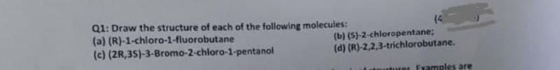 Q1: Draw the structure of each of the following molecules:
(a) (R)-1-chloro-1-fluorobutane
(c) (2R,35)-3-Bromo-2-chloro-1-pentanol
(4
(b) (S)-2-chloropentane;
(d) (R)-2,2,3-trichlorobutane.
utures Fxamples are
