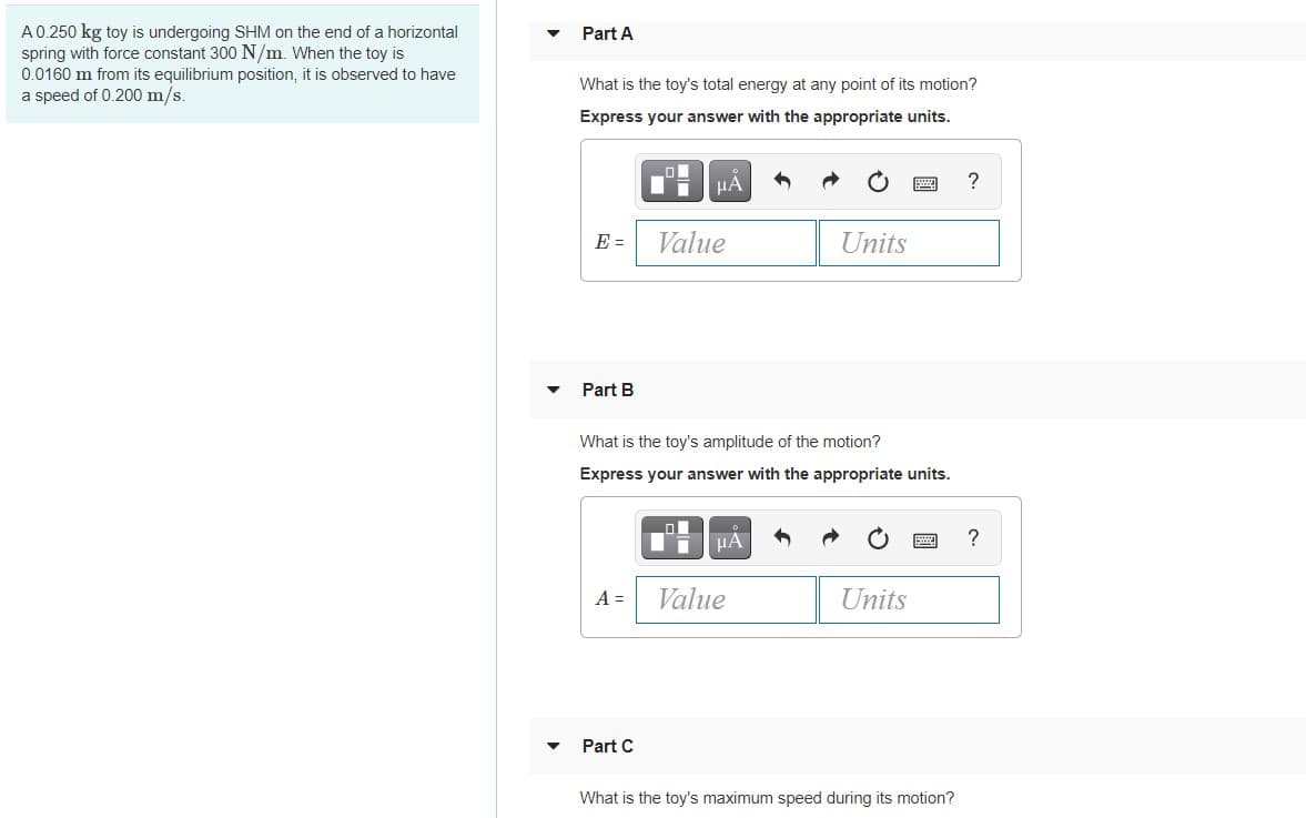 A0.250 kg toy is undergoing SHM on the end of a horizontal
spring with force constant 300 N/m. When the toy is
0.0160 m from its equilibrium position, it is observed to have
a speed of 0.200 m/s.
Part A
What is the toy's total energy at any point of its motion?
Express your answer with the appropriate units.
HẢ
E =
Value
Units
Part B
What is the toy's amplitude of the motion?
Express your answer with the appropriate units.
?
A =
Value
Units
Part C
What is the toy's maximum speed during its motion?

