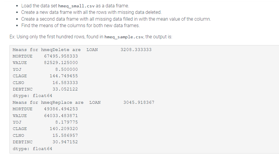 Load the data set hmeq_small.csv as a data frame.
Create a new data frame with all the rows with missing data deleted.
Create a second data frame with all missing data filled in with the mean value of the column.
Find the means of the columns for both new data frames.
Ex: Using only the first hundred rows, found in hmeq_sample.csv, the output is:
Means for hmeqDelete are LOAN
MORTDUE
VALUE
YOJ
CLAGE
CLNO
67495.958333
82529.125000
8.500000
144.749455
16.583333
33.052122
DEBTINC
dtype: float 64
Means for hmeqReplace are LOAN
MORTDUE
49386.494253
VALUE
64033.483871
YOJ
CLAGE
CLNO
8.179775
140.209320
15.586957
30.947152
DEBTINC
dtype: float 64
3208.333333
3045.918367