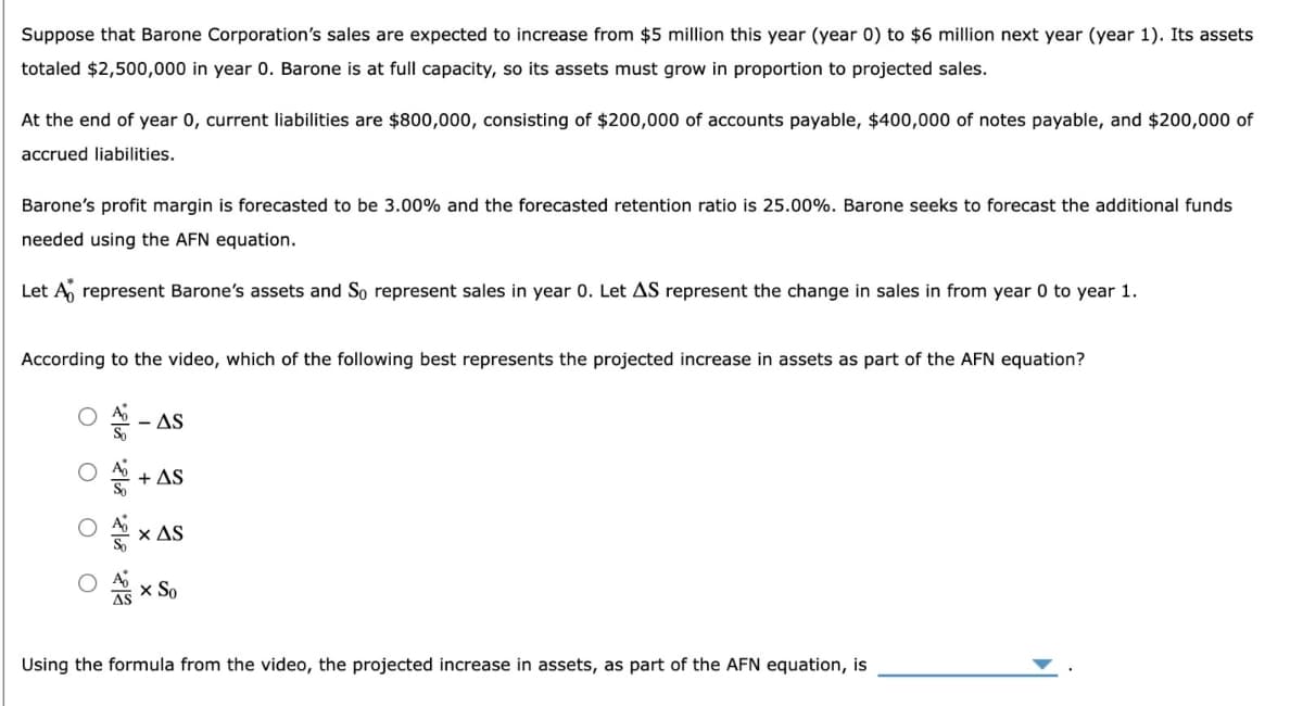 Suppose that Barone Corporation's sales are expected to increase from $5 million this year (year 0) to $6 million next year (year 1). Its assets
totaled $2,500,000 in year 0. Barone is at full capacity, so its assets must grow in proportion to projected sales.
At the end of year 0, current liabilities are $800,000, consisting of $200,000 of accounts payable, $400,000 of notes payable, and $200,000 of
accrued liabilities.
Barone's profit margin is forecasted to be 3.00% and the forecasted retention ratio is 25.00%. Barone seeks to forecast the additional funds
needed using the AFN equation.
Let A represent Barone's assets and So represent sales in year 0. Let AS represent the change in sales in from year 0 to year 1.
According to the video, which of the following best represents the projected increase in assets as part of the AFN equation?
-AS
+ AS
× AS
× So
Using the formula from the video, the projected increase in assets, as part of the AFN equation, is