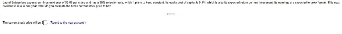 Laurel Enterprises expects earnings next year of $3.66 per share and has a 35% retention rate, which it plans to keep constant. Its equity cost of capital is 9.1%, which is also its expected return on new investment. Its earnings are expected to grow forever. If its next
dividend is due in one year, what do you estimate the firm's current stock price to be?
The current stock price will be $. (Round to the nearest cent.)