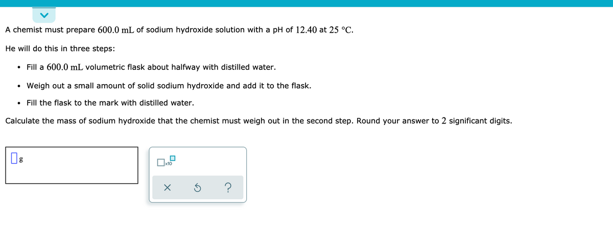 A chemist must prepare 600.0 mL of sodium hydroxide solution with a pH of 12.40 at 25 °C.
He will do this in three steps:
Fill a 600.0 mL volumetric flask about halfway with distilled water.
Weigh out a small amount of solid sodium hydroxide and add it to the flask.
Fill the flask to the mark with distilled water.
Calculate the mass of sodium hydroxide that the chemist must weigh out in the second step. Round your answer to 2 significant digits.
Ox10
