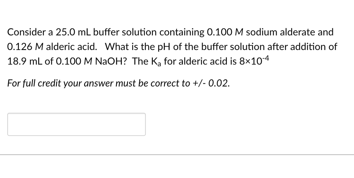 Consider a 25.0 mL buffer solution containing 0.100 M sodium alderate and
0.126 M alderic acid. What is the pH of the buffer solution after addition of
18.9 mL of 0.100 M NAOH? The K, for alderic acid is 8x10-4
For full credit your answer must be correct to +/- 0.02.
