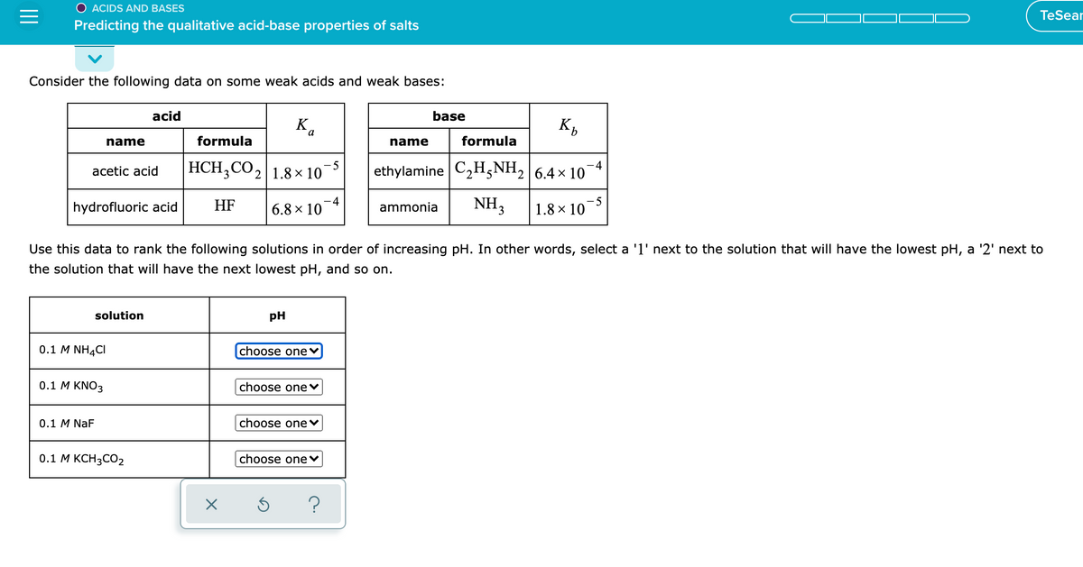 ACIDS AND BASES
TeSear
Predicting the qualitative acid-base properties of salts
Consider the following data on some weak acids and weak bases:
acid
base
Ka
name
formula
name
formula
HCH;CO2|1.8× 10
- 5
-4
acetic acid
ethylamine C2H,NH, 6.4x 10
hydrofluoric acid
HF
-4
6.8 × 10
NH3
-5
1.8 × 10
ammonia
Use this data to rank the following solutions in order of increasing pH. In other words, select a '1' next to the solution that will have the lowest pH, a '2' next to
the solution that will have the next lowest pH, and so on.
solution
pH
0.1 M NH4CI
choose one
0.1 М KNO3
choose onev
0.1 M NaF
choose one♥
0.1 М КСН3СО2
choose one♥
?
II
