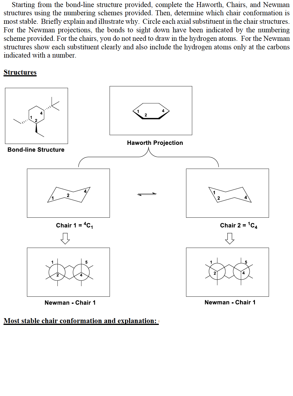 Starting from the bond-line structure provided, complete the Haworth, Chairs, and Newman
structures using the numbering schemes provided. Then, determine which chair conformation is
most stable. Briefly explain and illustrate why. Circle each axial substituent in the chair structures.
For the Newman projections, the bonds to sight down have been indicated by the numbering
scheme provided. For the chairs, you do not need to draw in the hydrogen atoms. For the Newman
structures show each substituent clearly and also include the hydrogen atoms only at the carbons
indicated with a number.
Structures
4
1
2
Haworth Projection
Bond-line Structure
Chair 1 =
Chair 2 = 1C4
Newman - Chair 1
Newman - Chair 1
Most stable chair conformation and explanation:
