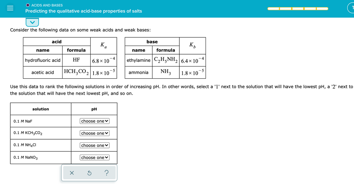O ACIDS AND BASES
Predicting the qualitative acid-base properties of salts
Consider the following data on some weak acids and weak bases:
acid
base
K.
a
name
formula
name
formula
-4
-4
hydrofluoric acid
HF
6.8 x 10
ethylamine C2H,NH, 6.4 x 10
HCH;CO, 1.8 × 10
-5
acetic acid
ammonia
NH,
-5
1.8 × 10
Use this data to rank the following solutions in order of increasing pH. In other words, select a '1' next to the solution that will have the lowest pH, a '2' next to
the solution that will have the next lowest pH, and so on.
solution
pH
0.1 M NaF
choose one♥
0.1 М КСН3СО2
choose onev
0.1 M NH4CI
choose one♥
0.1 M NaNO3
choose one♥
?
II
