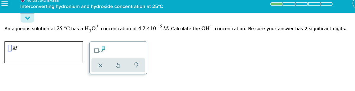 Interconverting hydronium and hydroxide concentration at 25°C
+
- 6
An aqueous solution at 25 °C has a H,O' concentration of 4.2 x 10 °M. Calculate the OH concentration. Be sure your answer has 2 significant digits.
OM
II
