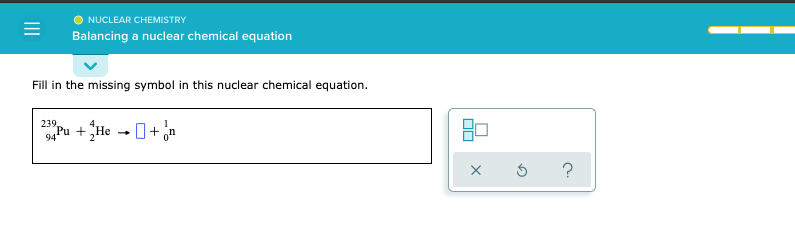 NUCLEAR CHEMISTRY
Balancing a nuclear chemical equation
Fill in the missing symbol in this nuclear chemical equation.
239,
Pu + He - 0+ an
?
II
