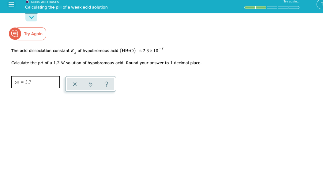 O ACIDS AND BASES
Calculating the pH of a weak acid solution
Try again.
Try Again
6-
The acid dissociation constant K of hypobromous acid (HBRO) is 2.3 x 10
Calculate the pH of a 1.2 M solution of hypobromous acid. Round your answer to 1 decimal place.
pH = 3.7
II
