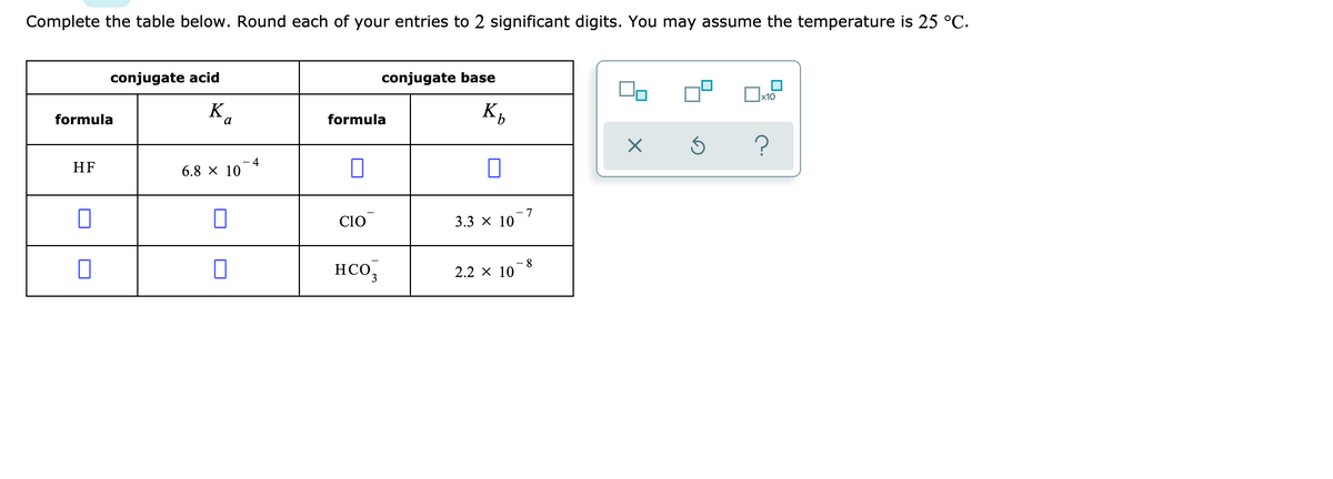 Complete the table below. Round each of your entries to 2 significant digits. You may assume the temperature is 25 °C.
conjugate acid
conjugate base
K,
formula
formula
HF
4
6.8 x 10
co
- 7
3.3 x 10
HCO,
- 8
2.2 x 10
