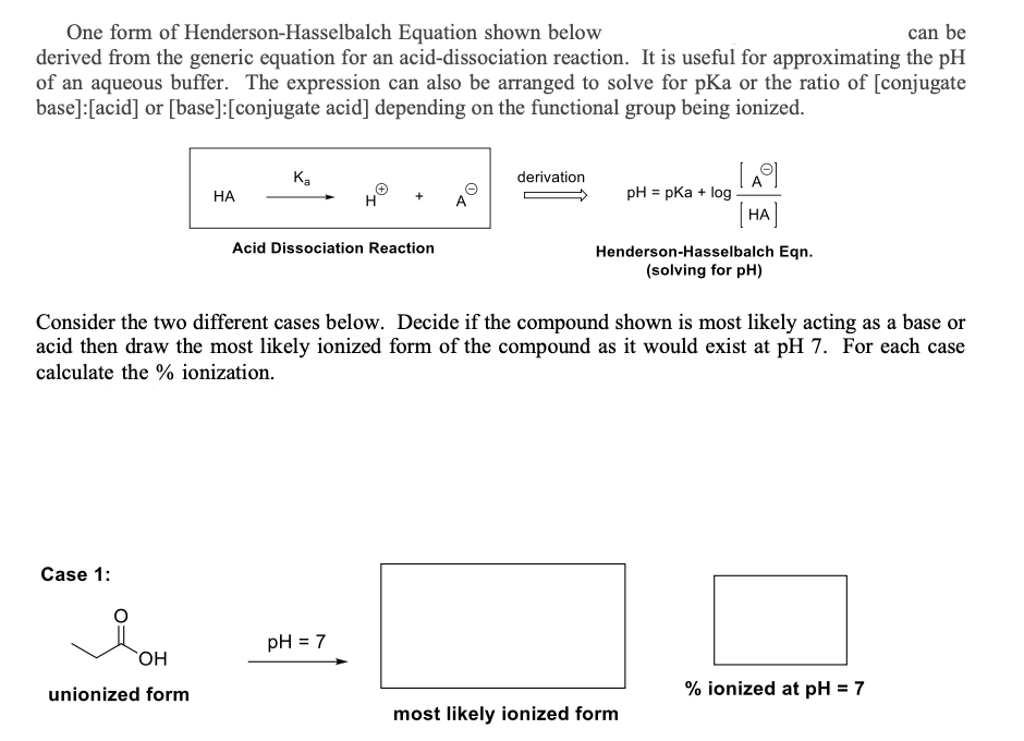 One form of Henderson-Hasselbalch Equation shown below
can be
derived from the generic equation for an acid-dissociation reaction. It is useful for approximating the pH
of an aqueous buffer. The expression can also be arranged to solve for pKa or the ratio of [conjugate
base] [acid] or [base]: [conjugate acid] depending on the functional group being ionized.
Case 1:
HA
OH
unionized form
Ka
+
H
Acid Dissociation Reaction
pH = 7
derivation
Consider the two different cases below. Decide if the compound shown is most likely acting as a base or
acid then draw the most likely ionized form of the compound as it would exist at pH 7. For each case
calculate the % ionization.
pH = pka + log
A
[HA
Henderson-Hasselbalch Eqn.
(solving for pH)
most likely ionized form
% ionized at pH = 7