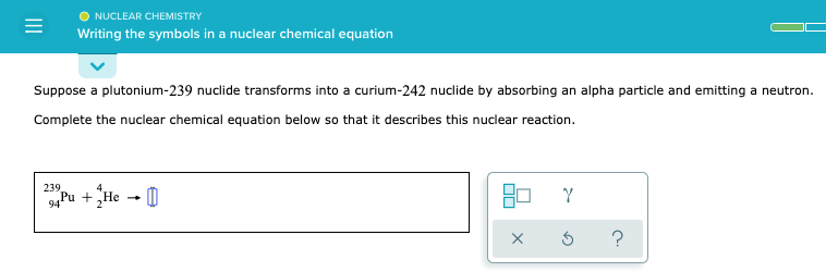 NUCLEAR CHEMISTRY
Writing the symbols in a nuclear chemical equation
Suppose a plutonium-239 nuclide transforms into a curium-242 nuclide by absorbing an alpha particle and emitting a neutron.
Complete the nuclear chemical equation below so that it describes this nuclear reaction.
239
4Pu +„He - 0
?
II
