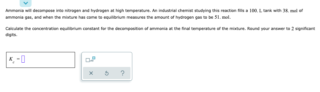 Ammonia will decompose into nitrogen and hydrogen at high temperature. An industrial chemist studying this reaction fills a 100. L tank with 38. mol of
ammonia gas, and when the mixture has come to equilibrium measures the amount of hydrogen gas to be 51. mol.
Calculate the concentration equilibrium constant for the decomposition of ammonia at the final temperature of the mixture. Round your answer to 2 significant
digits.
K =0
