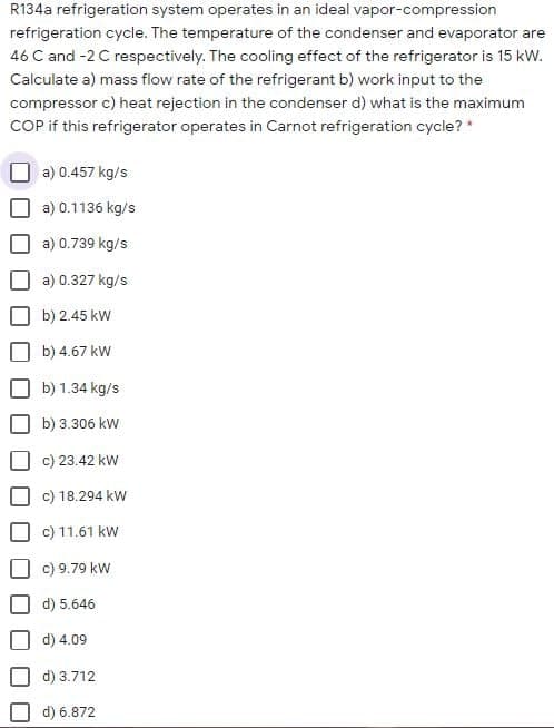 R134a refrigeration system operates in an ideal vapor-compression
refrigeration cycle. The temperature of the condenser and evaporator are
46 C and -2 C respectively. The cooling effect of the refrigerator is 15 kW.
Calculate a) mass flow rate of the refrigerant b) work input to the
compressor c) heat rejection in the condenser d) what is the maximum
COP if this refrigerator operates in Carnot refrigeration cycle? *
a) 0.457 kg/s
a) 0.1136 kg/s
a) 0.739 kg/s
a) 0.327 kg/s
b) 2.45 kw
b) 4.67 kw
b) 1.34 kg/s
b) 3.306 kW
c) 23.42 kW
c) 18.294 kW
c) 11.61 kw
c) 9.79 kw
d) 5.646
d) 4.09
d) 3.712
d) 6.872
