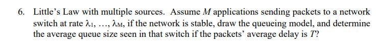 6. Little's Law with multiple sources. Assume M applications sending packets to a network
switch at rate 21, ., AM, if the network is stable, draw the queueing model, and determine
the average queue size seen in that switch if the packets' average delay is T?
....
