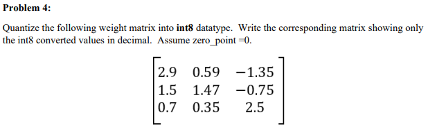 Problem 4:
Quantize the following weight matrix into int8 datatype. Write the corresponding matrix showing only
the int8 converted values in decimal. Assume zero_point =0.
2.9 0.59 -1.35
| 1.5 1.47 -0.75
0.7 0.35
2.5
