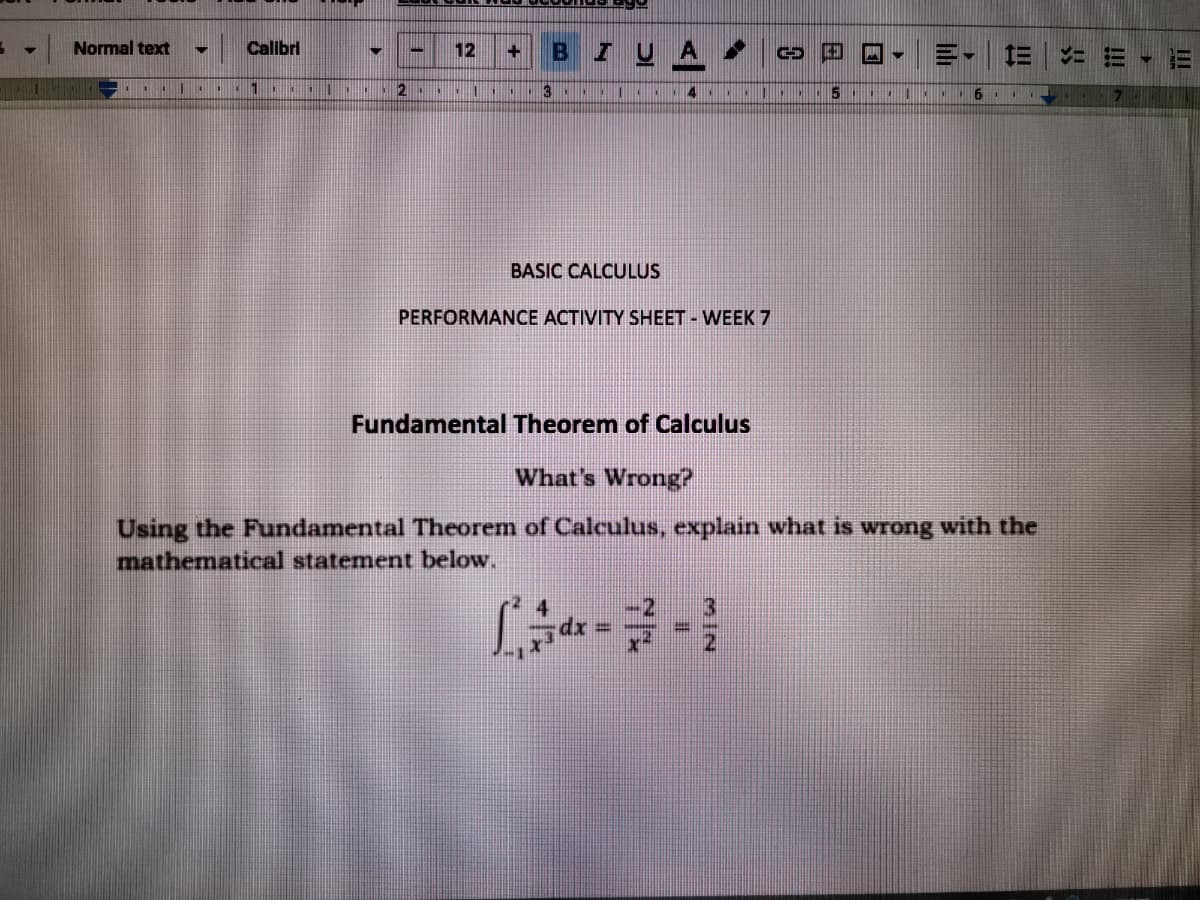 Normal text
Calbri
12
= = - E
2
3
5
I. 6 .. 7
BASIC CALCULUS
PERFORMANCE ACTIVITY SHEET - WEEK 7
Fundamental Theorem of Calculus
What's Wrong?
Using the Fundamental Theorem of Calculus, explain what is wrong with the
mathematical statement below.
dx%3D
