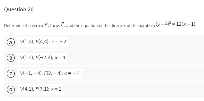 Question 20
Determine the vertex V, focus F, and the equation of the directrix of the parabola (y- 4)² = 12(x – 1).
A V1,4), F(4,4); x = – 2
B
V(1,4), F(-2,4); x = 4
V-1, – 4), F(2, – 4); x = – 4
V4,1), F(7,1); x = 1
