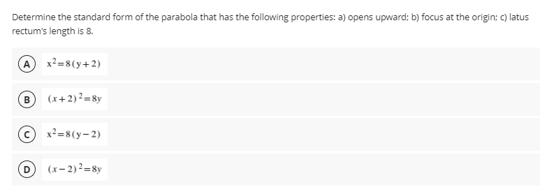 Determine the standard form of the parabola that has the following properties: a) opens upward; b) focus at the origin; c) latus
rectum's length is 8.
A x2=8(y+2)
B (x+2)²=8y
© x²=8(y-2)
(x– 2) ²=8y
