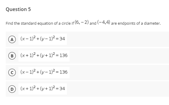 Question 5
Find the standard equation of a circle if (6, – 2) and (-4,4) are endpoints of a diameter.
A (x- 1)2 + (y- 1)² = 34
(B
(x+ 1)² + (y+ 1)² = 136
(x – 1)2 + (y – 1)² = 136
(x + 1)2 + (y + 1)² = 34
