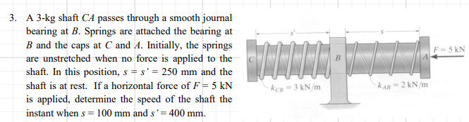 3. A 3-kg shaft CA passes through a smooth journal
bearing at B. Springs are attached the bearing at
B and the caps at C and A. Initially, the springs
are unstretched when no force is applied to the
shaft. In this position, s = s' = 250 mm and the
F=5 kN
shaft is at rest. If a horizontal force of F = 5 kN
kCn =3 kN/m
KAn 2 kN/m
is applied, determine the speed of the shaft the
instant when s = 100 mm and s'= 400 mm.
