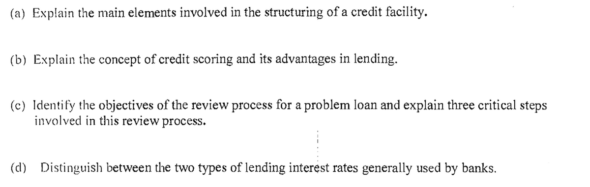 (a) Explain the main elements involved in the structuring of a credit facility.
(b) Explain the concept of credit scoring and its advantages in lending.
(c) Identify the objectives of the review process for a problem loan and explain three critical steps
involved in this review process.
(d) Distinguish between the two types of lending interest rates generally used by banks.