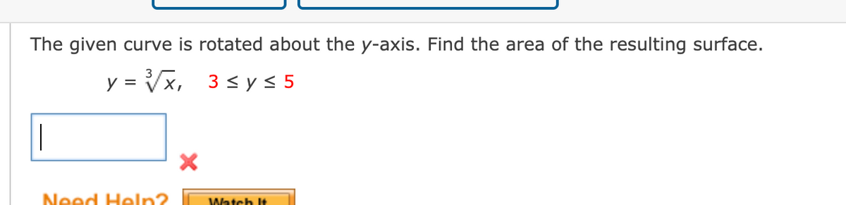 The given curve is rotated about the y-axis. Find the area of the resulting surface.
3
y = √√√x,
X,
3≤ y ≤ 5
||
Need Help?
X
Watch It