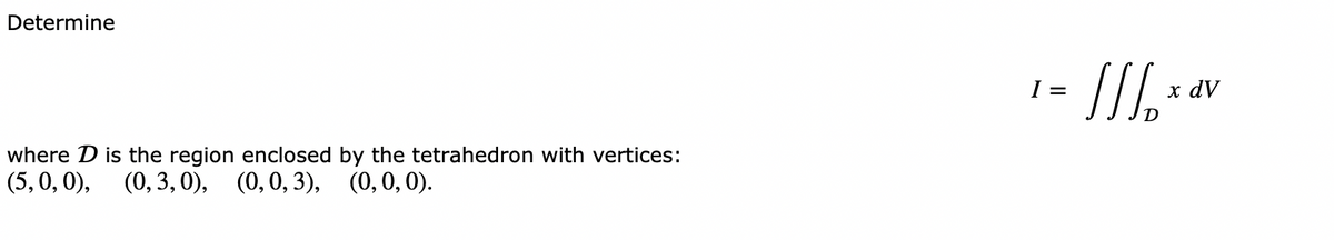 Determine
where D is the region enclosed
(5, 0, 0), (0, 3, 0), (0, 0, 3), (0, 0, 0).
by the tetrahedron with vertices:
I =
[/₂x0
x dV