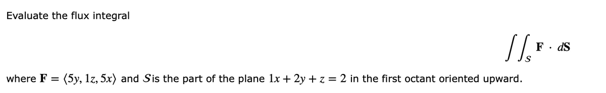 Evaluate the flux integral
where F =
//F
S
(5y, 1z, 5x) and Sis the part of the plane 1x + 2y + z = 2 in the first octant oriented upward.
ds