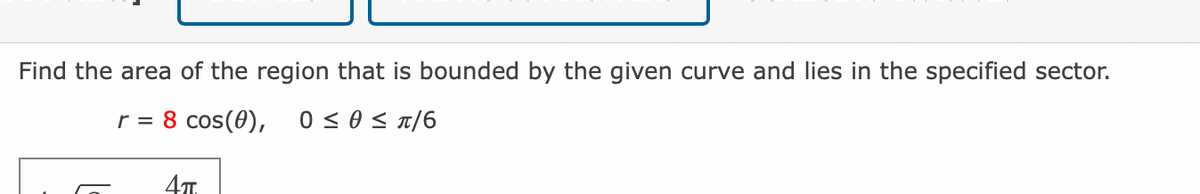 Find the area of the region that is bounded by the given curve and lies in the specified sector.
r = 8 cos(0), 0≤ 0 ≤ π/6
4TT.