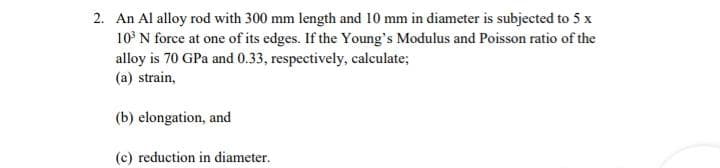 2. An Al alloy rod with 300 mm length and 10 mm in diameter is subjected to 5 x
10 N force at one of its edges. If the Young's Modulus and Poisson ratio of the
alloy is 70 GPa and 0.33, respectively, calculate;
(a) strain,
(b) elongation, and
(c) reduction in diameter.
