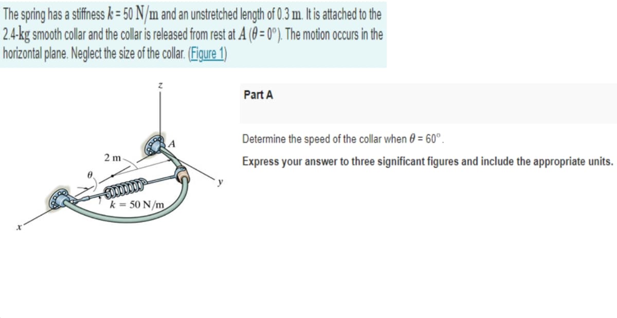 The spring has a stiffness k = 50 N/m and an unstretched length of 0.3 m. It is atached to the
2.4-kg smooth collar and the collar is released from rest at A ( = 0°). The motion occurs in the
horizontal plane. Neglect the size of the collar. (Figure 1)
Part A
Determine the speed of the collar when 0 = 60°.
2 m
Express your answer to three significant figures and include the appropriate units.
50000000
k = 50 N/m
