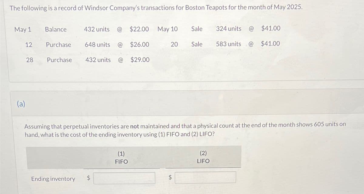 The following is a record of Windsor Company's transactions for Boston Teapots for the month of May 2025.
May 1
12
(a)
28
Balance
Purchase
Purchase
432 units
Ending inventory
$22.00 May 10 Sale
648 units @ $26.00
432 units @ $29.00
(1)
FIFO
20
Sale
LA
324 units
Assuming that perpetual inventories are not maintained and that a physical count at the end of the month shows 605 units on
hand, what is the cost of the ending inventory using (1) FIFO and (2) LIFO?
(2)
LIFO
583 units
@
$41.00
$41.00