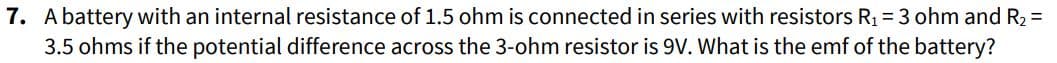 7. A battery with an internal resistance of 1.5 ohm is connected in series with resistors R₁ = 3 ohm and R₂ =
3.5 ohms if the potential difference across the 3-ohm resistor is 9V. What is the emf of the battery?